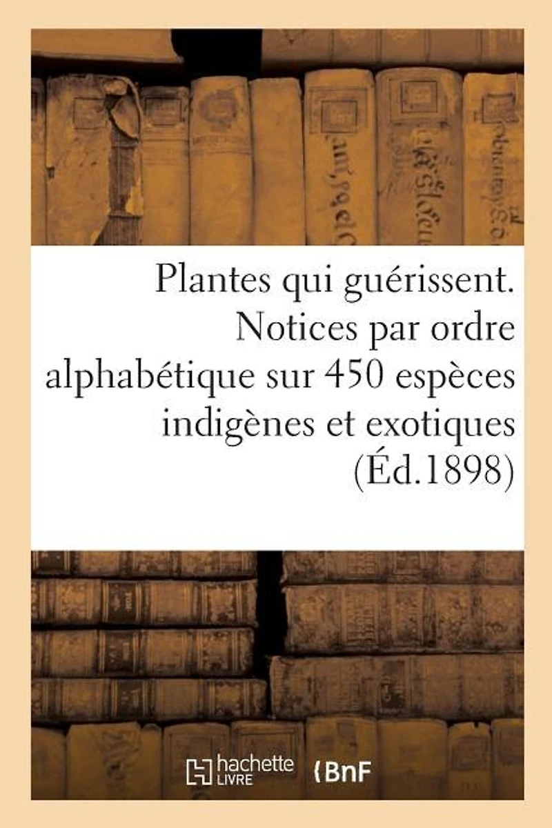 Les Plantes Qui Guérissent, d'Après Les Médecins Les Plus Célèbres Des Temps Anciens Et Modernes: Notices Par Ordre Alphabétique Sur 450 Espèces Indigènes Et Exotiques Utilisées En Médecine