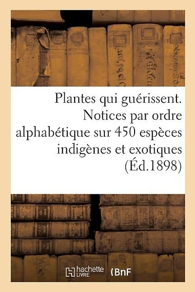 Les Plantes Qui Guérissent, d'Après Les Médecins Les Plus Célèbres Des Temps Anciens Et Modernes: Notices Par Ordre Alphabétique Sur 450 Espèces Indigènes Et Exotiques Utilisées En Médecine