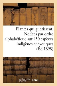 Les Plantes Qui Guérissent, d'Après Les Médecins Les Plus Célèbres Des Temps Anciens Et Modernes: Notices Par Ordre Alphabétique Sur 450 Espèces Indigènes Et Exotiques Utilisées En Médecine