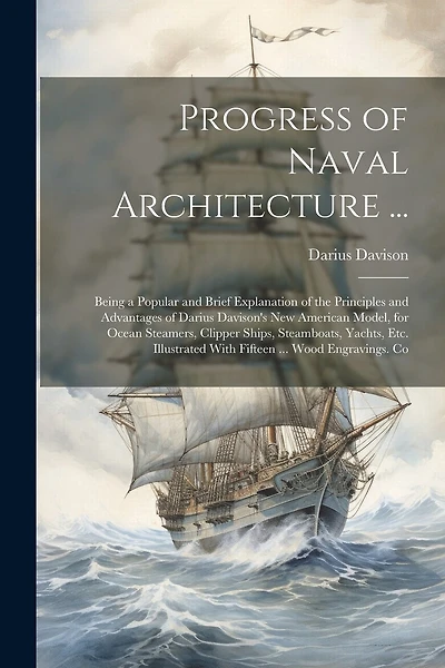 Progress of Naval Architecture ...: Being a Popular and Brief Explanation of the Principles and Advantages of Darius Davison's New American Model, for Ocean Steamers, Clipper Ships, Steamboats, Yachts, Etc. Illustrated With Fifteen ... Wood Engravings. Co