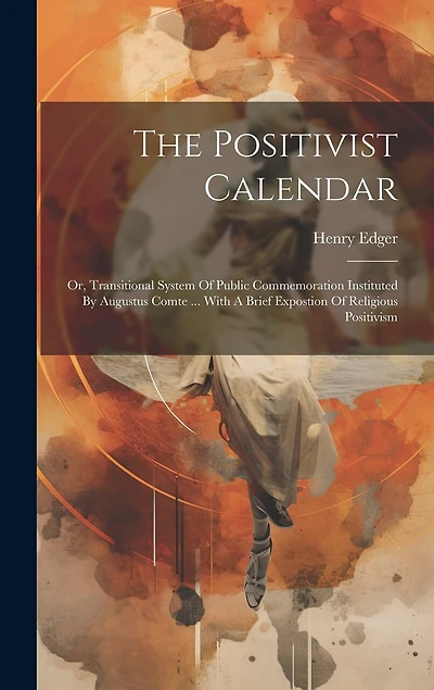 The Positivist Calendar: Or, Transitional System Of Public Commemoration Instituted By Augustus Comte ... With A Brief Expostion Of Religious Positivism