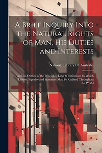 A Brief Inquiry Into the Natural Rights of Man, His Duties and Interests: With an Outline of the Principles, Laws & Institutions by Which Liberty, Equality and Fraternity May Be Realized Throughout the World