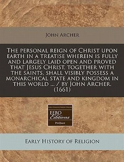 The Personal Reign Of Christ Upon Earth In A Treatise Wherein Is Fully And Largely Laid Open And Proved That Jesus Christ, Together With The Saints, Shall Visibly Possess A Monarchical State And Kingdom In This World ... / By John Archer. (1661)