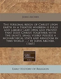 The Personal Reign Of Christ Upon Earth In A Treatise Wherein Is Fully And Largely Laid Open And Proved That Jesus Christ, Together With The Saints, Shall Visibly Possess A Monarchical State And Kingdom In This World ... / By John Archer. (1661)