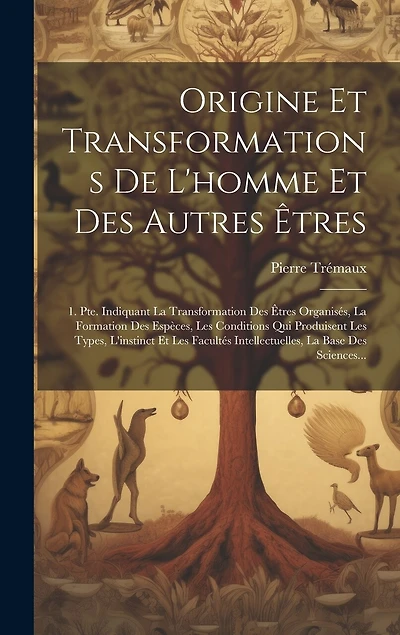 Origine Et Transformations De L'homme Et Des Autres Êtres: 1. Pte. Indiquant La Transformation Des Êtres Organisés, La Formation Des Espèces, Les Conditions Qui Produisent Les Types, L'instinct Et Les Facultés Intellectuelles, La Base Des Sciences...