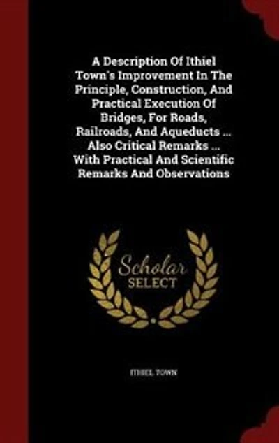 A Description Of Ithiel Town's Improvement The Principle, Construction, And Practical Execution Bridges, For Roads, Railroads, Aqueducts ... Also Critical Remarks With Scientific Observations