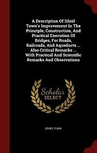 A Description Of Ithiel Town's Improvement The Principle, Construction, And Practical Execution Bridges, For Roads, Railroads, Aqueducts ... Also Critical Remarks With Scientific Observations
