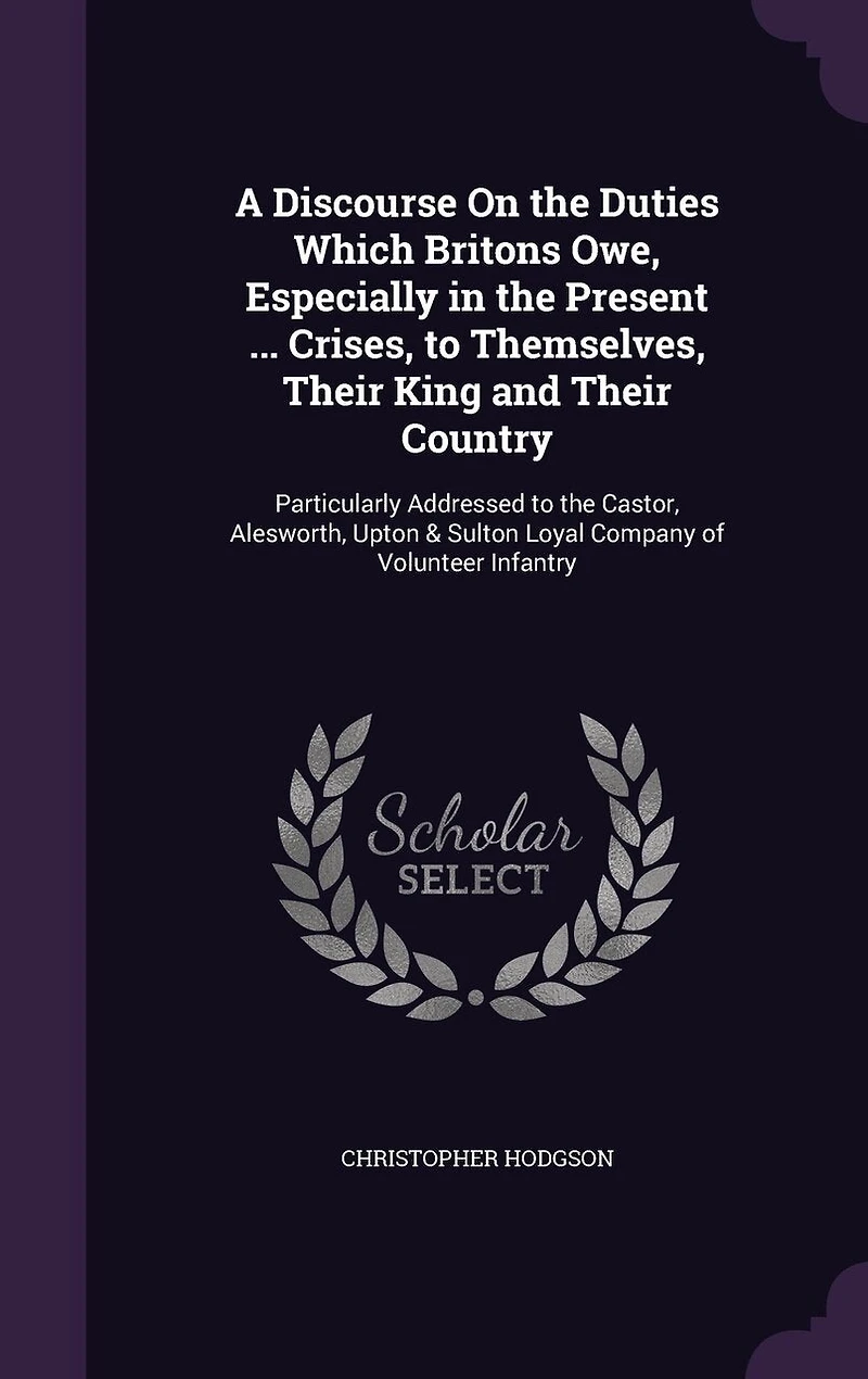 A Discourse On the Duties Which Britons Owe, Especially in the Present ... Crises, to Themselves, Their King and Their Country: Particularly Addressed to the Castor, Alesworth, Upton & Sulton Loyal Company of Volunteer Infantry