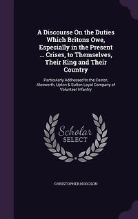A Discourse On the Duties Which Britons Owe, Especially in the Present ... Crises, to Themselves, Their King and Their Country: Particularly Addressed to the Castor, Alesworth, Upton & Sulton Loyal Company of Volunteer Infantry