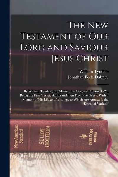 The New Testament of Our Lord and Saviour Jesus Christ: By William Tyndale, the Martyr. the Original Edition, 1526, Being the First Vernacular Translation From the Greek. With a Memoir of His Life and Writings. to Which Are Annexed, the Essential Variatio