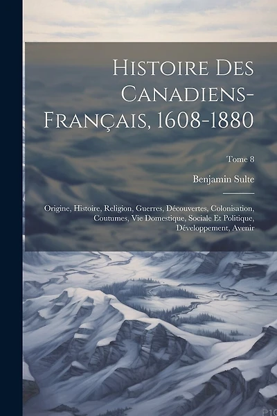 Histoire des canadiens-français, 1608-1880: Origine, histoire, religion, guerres, découvertes, colonisation, coutumes, vie domestique, sociale et politique, développement, avenir; Tome 8