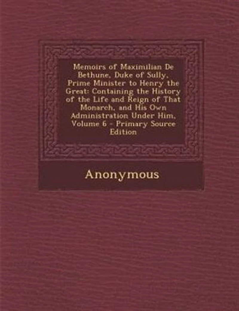 Memoirs of Maximilian De Bethune, Duke of Sully, Prime Minister to Henry the Great: Containing the History of the Life and Reign of That Monarch, and His Own Administration Under Him,
