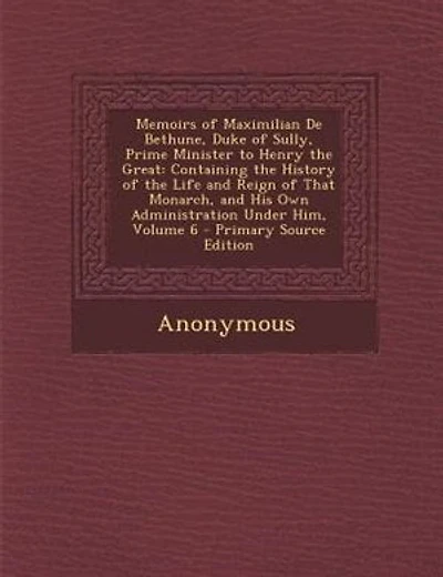 Memoirs of Maximilian De Bethune, Duke of Sully, Prime Minister to Henry the Great: Containing the History of the Life and Reign of That Monarch, and His Own Administration Under Him,