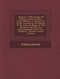 Memoirs of Maximilian De Bethune, Duke of Sully, Prime Minister to Henry the Great: Containing the History of the Life and Reign of That Monarch, and His Own Administration Under Him,