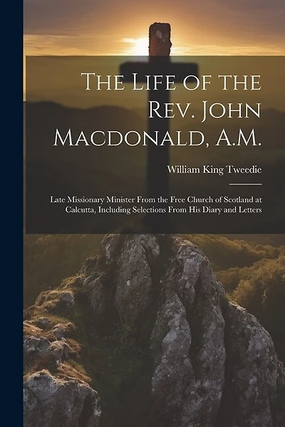 The Life of the Rev. John Macdonald, A.M.: Late Missionary Minister From the Free Church of Scotland at Calcutta, Including Selections From His Diary and Letters