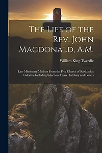 The Life of the Rev. John Macdonald, A.M.: Late Missionary Minister From the Free Church of Scotland at Calcutta, Including Selections From His Diary and Letters