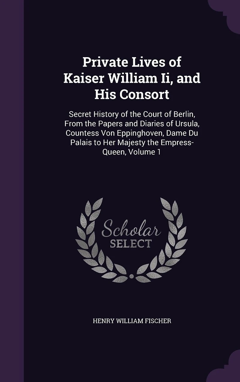 Private Lives of Kaiser William II and His Consort, Vol. 1: Secret History the Court Berlin; From Papers Diaries Ursula Countess Von Eppinghov