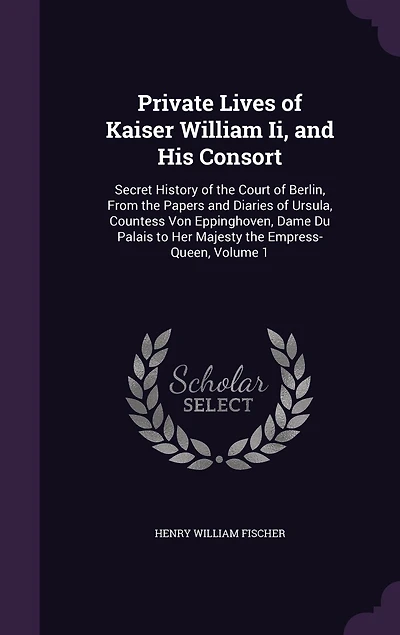 Private Lives of Kaiser William II and His Consort, Vol. 1: Secret History the Court Berlin; From Papers Diaries Ursula Countess Von Eppinghov