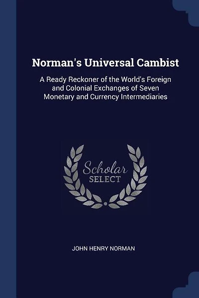 Norman's Universal Cambist: A Ready Reckoner of the World's Foreign and Colonial Exchanges of Seven Monetary and Currency Inter
