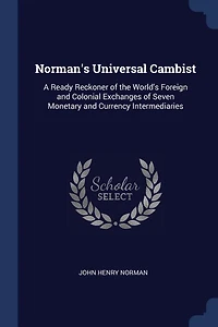 Norman's Universal Cambist: A Ready Reckoner of the World's Foreign and Colonial Exchanges of Seven Monetary and Currency Inter