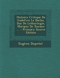 Histoire Critique De Godefroi Le Barbu, Duc Lotharingie, Marquis Toscane ... - Primary Source Edition