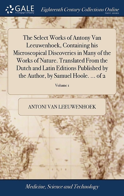 The Select Works of Antony Van Leeuwenhoek, Containing his Microscopical Discoveries in Many of the Works of Nature. Translated From the Dutch and Latin Editions Published by the Author, by Samuel Hoole. ... of 2; Volume 1