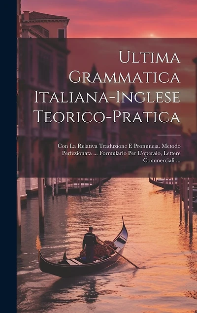 Ultima Grammatica Italiana-Inglese Teorico-Pratica: Con La Relativa Traduzione E Pronuncia. Metodo Perfezionata ... Formulario Per L'operaio, Lettere Commerciali ...