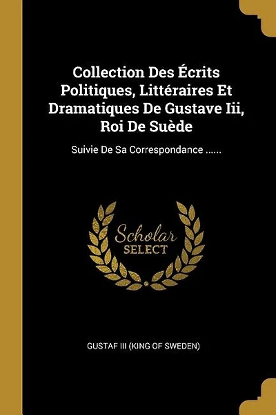 Collection Des Écrits Politiques, Littéraires Et Dramatiques De Gustave Iii, Roi De Suède: Suivie De Sa Correspondance ......