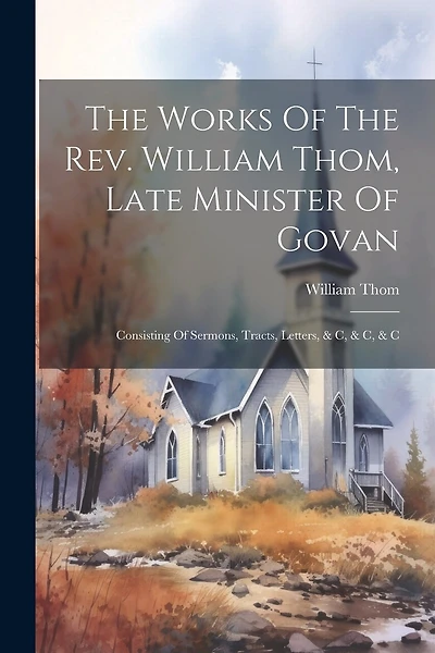 The Works Of The Rev. William Thom, Late Minister Of Govan: Consisting Of Sermons, Tracts, Letters, & C, & C, & C