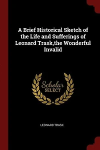 A Brief Historical Sketch of the Life and Sufferings Leonard Trask,the Wonderful Invalid