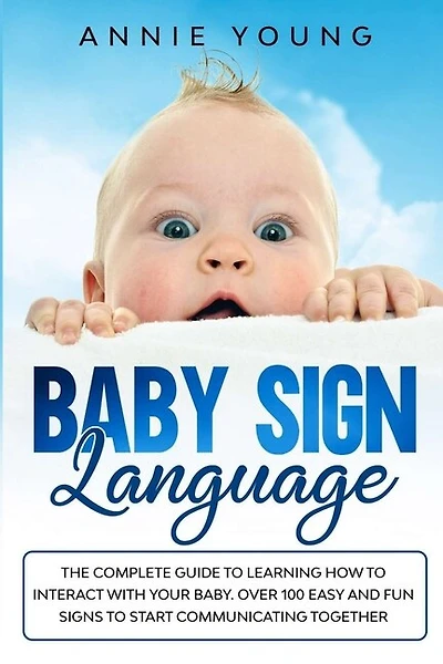 Baby Sign Language: The Complete Guide To Learning How To Interact With Your Baby. Over 100 Easy And Fun Signs To Start