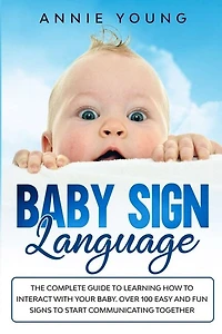 Baby Sign Language: The Complete Guide To Learning How To Interact With Your Baby. Over 100 Easy And Fun Signs To Start