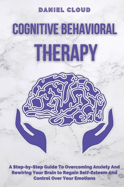 Cognitive Behavioral Therapy: A Step-by-Step Guide to Overcoming Anxiety and Rewiring Your Brain to Regain Self-Esteem and Control Over Your Emotions