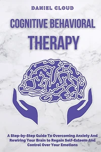 Cognitive Behavioral Therapy: A Step-by-Step Guide to Overcoming Anxiety and Rewiring Your Brain to Regain Self-Esteem and Control Over Your Emotions