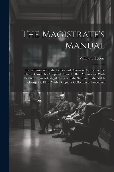 The Magistrate's Manual: Or, a Summary of the Duties and Powers of Ajustice of the Peace, Carefully Compiled From the Best Authorities; With Extracts From Adjudged Cases and the Statutes to the 56Th George Iii, 1816. With a Copious Collection of Precedent