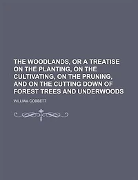 the Woodlands, or a Treatise on Planting, Cultivating, Pruning, and Cutting Down of Forest Trees Underwoods