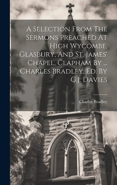 A Selection From The Sermons Preached At High Wycombe, Glasbury, And St. James' Chapel, Clapham By ... Charles Bradley, Ed. By G.j. Davies