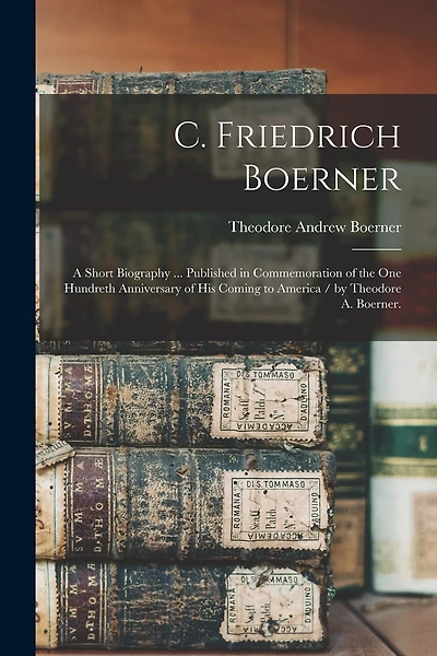 C. Friedrich Boerner: a Short Biography ... Published in Commemoration of the One Hundreth Anniversary of His Coming to America / by Theodore A. Boerner.