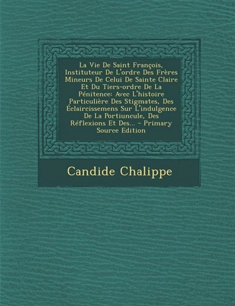 La Vie De Saint François, Instituteur L'ordre Des Frères Mineurs Celui Sainte Claire Et Du Tiers-ordre Pénitence: Avec L'histoire Particulière Stigmates, Éclaircissemens Sur L'indulgence Portiuncule,