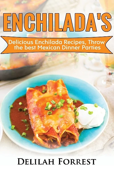 Enchilada Recipes: Cook Delicious Enchilada Recipes From Home, Throw Great Mexican Dinner Parties, Impress Your Guests With Yummy Mexican Food, With Healthy And Clean, Authentic Mexican Food.