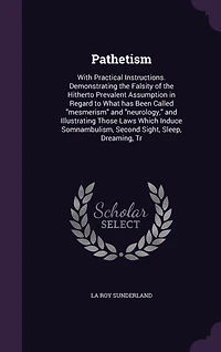 Pathetism With Practical Instructions, Demonstrating the Falsity of Hitherto Prevalent Assumption Regard to What Has Been Called Mesmerism and Neurology, Illustrating Those Laws Which Induce Somnambulism, Second Sight, Sleep, Dreaming, Trance