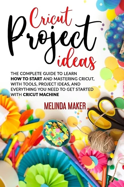 Cricut Project Ideas: The Complete Guide to Learn How to Start and Mastering Cricut, With Tools, Project Ideas, and Everything you Need to Get Started With Cricut Machine