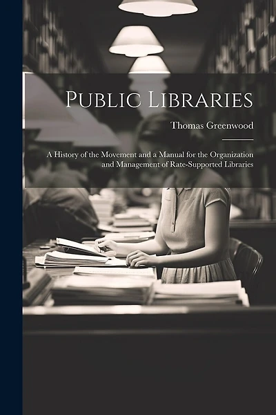 Public Libraries: A History of the Movement and a Manual for the Organization and Management of Rate-Supported Libraries
