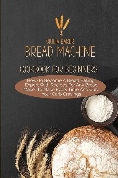 Bread Machine Cookbook For Beginners: How-to Become A Bread Baking Expert With Recipes For Any Bread Maker To Make Every Time And Cure Yo