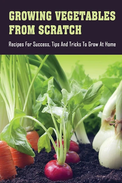 Growing Vegetables From Scratch: Recipes For Success, Tips And Tricks To Grow At Home: How To Grow Vegetables At Home Rooftop
