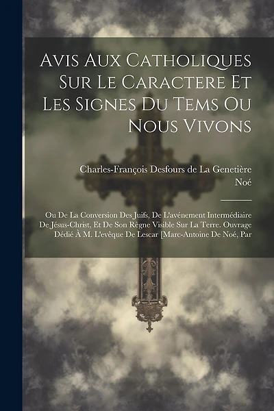 Avis Aux Catholiques Sur Le Caractere Et Les Signes Du Tems Ou Nous Vivons: Ou De La Conversion Des Juifs, De L'avénement Intermédiaire De Jésus-christ, Et De Son Règne Visible Sur La Terre. Ouvrage Dédié À M. L'evêque De Lescar [marc-antoine De Noé, Par