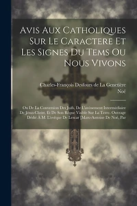 Avis Aux Catholiques Sur Le Caractere Et Les Signes Du Tems Ou Nous Vivons: Ou De La Conversion Des Juifs, De L'avénement Intermédiaire De Jésus-christ, Et De Son Règne Visible Sur La Terre. Ouvrage Dédié À M. L'evêque De Lescar [marc-antoine De Noé, Par
