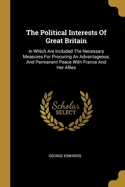 The Political Interests Of Great Britain: In Which Are Included The Necessary Measures For Procuring An Advantageous, And Permanent Peace With France And Her Allies
