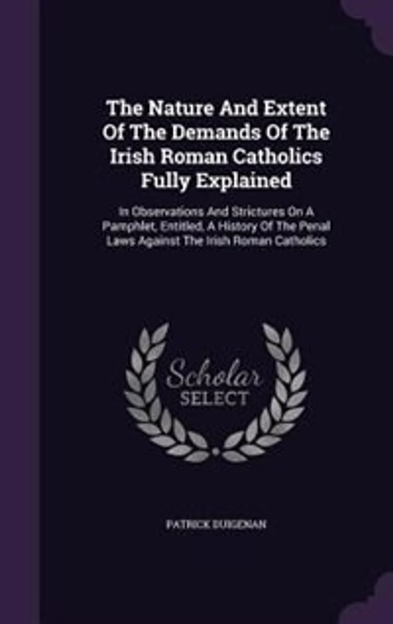 The Nature And Extent Of The Demands Of The Irish Roman Catholics Fully Explained: In Observations And Strictures On A Pamphlet, Entitled, A History Of The Penal Laws Against The Iri