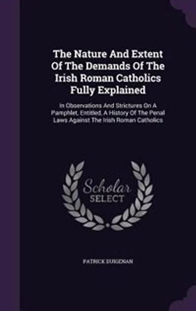 The Nature And Extent Of The Demands Of The Irish Roman Catholics Fully Explained: In Observations And Strictures On A Pamphlet, Entitled, A History Of The Penal Laws Against The Iri